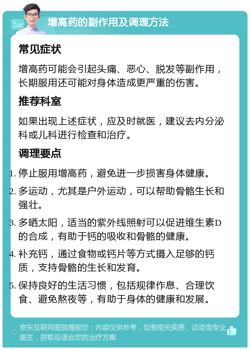 增高药的副作用及调理方法 常见症状 增高药可能会引起头痛、恶心、脱发等副作用，长期服用还可能对身体造成更严重的伤害。 推荐科室 如果出现上述症状，应及时就医，建议去内分泌科或儿科进行检查和治疗。 调理要点 停止服用增高药，避免进一步损害身体健康。 多运动，尤其是户外运动，可以帮助骨骼生长和强壮。 多晒太阳，适当的紫外线照射可以促进维生素D的合成，有助于钙的吸收和骨骼的健康。 补充钙，通过食物或钙片等方式摄入足够的钙质，支持骨骼的生长和发育。 保持良好的生活习惯，包括规律作息、合理饮食、避免熬夜等，有助于身体的健康和发展。