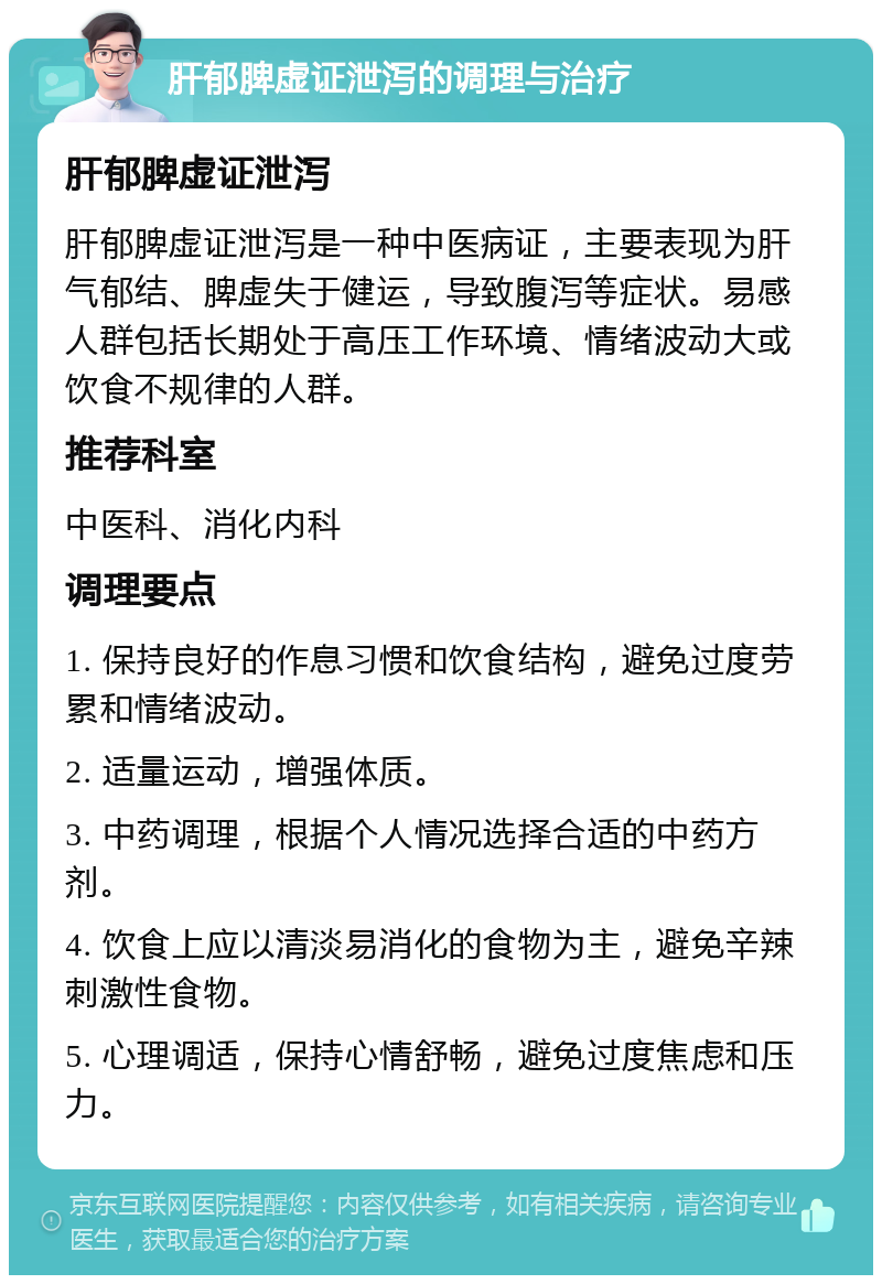 肝郁脾虚证泄泻的调理与治疗 肝郁脾虚证泄泻 肝郁脾虚证泄泻是一种中医病证，主要表现为肝气郁结、脾虚失于健运，导致腹泻等症状。易感人群包括长期处于高压工作环境、情绪波动大或饮食不规律的人群。 推荐科室 中医科、消化内科 调理要点 1. 保持良好的作息习惯和饮食结构，避免过度劳累和情绪波动。 2. 适量运动，增强体质。 3. 中药调理，根据个人情况选择合适的中药方剂。 4. 饮食上应以清淡易消化的食物为主，避免辛辣刺激性食物。 5. 心理调适，保持心情舒畅，避免过度焦虑和压力。