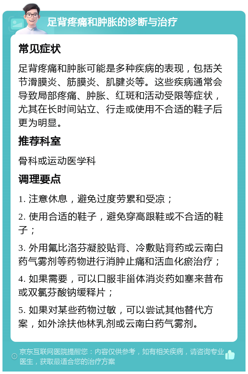 足背疼痛和肿胀的诊断与治疗 常见症状 足背疼痛和肿胀可能是多种疾病的表现，包括关节滑膜炎、筋膜炎、肌腱炎等。这些疾病通常会导致局部疼痛、肿胀、红斑和活动受限等症状，尤其在长时间站立、行走或使用不合适的鞋子后更为明显。 推荐科室 骨科或运动医学科 调理要点 1. 注意休息，避免过度劳累和受凉； 2. 使用合适的鞋子，避免穿高跟鞋或不合适的鞋子； 3. 外用氟比洛芬凝胶贴膏、冷敷贴膏药或云南白药气雾剂等药物进行消肿止痛和活血化瘀治疗； 4. 如果需要，可以口服非甾体消炎药如塞来昔布或双氯芬酸钠缓释片； 5. 如果对某些药物过敏，可以尝试其他替代方案，如外涂扶他林乳剂或云南白药气雾剂。