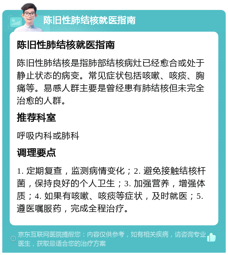 陈旧性肺结核就医指南 陈旧性肺结核就医指南 陈旧性肺结核是指肺部结核病灶已经愈合或处于静止状态的病变。常见症状包括咳嗽、咳痰、胸痛等。易感人群主要是曾经患有肺结核但未完全治愈的人群。 推荐科室 呼吸内科或肺科 调理要点 1. 定期复查，监测病情变化；2. 避免接触结核杆菌，保持良好的个人卫生；3. 加强营养，增强体质；4. 如果有咳嗽、咳痰等症状，及时就医；5. 遵医嘱服药，完成全程治疗。