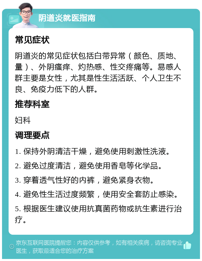 阴道炎就医指南 常见症状 阴道炎的常见症状包括白带异常（颜色、质地、量）、外阴瘙痒、灼热感、性交疼痛等。易感人群主要是女性，尤其是性生活活跃、个人卫生不良、免疫力低下的人群。 推荐科室 妇科 调理要点 1. 保持外阴清洁干燥，避免使用刺激性洗液。 2. 避免过度清洁，避免使用香皂等化学品。 3. 穿着透气性好的内裤，避免紧身衣物。 4. 避免性生活过度频繁，使用安全套防止感染。 5. 根据医生建议使用抗真菌药物或抗生素进行治疗。