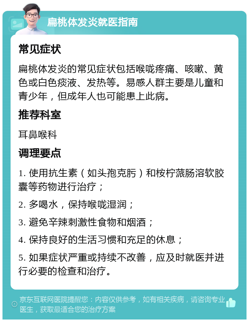 扁桃体发炎就医指南 常见症状 扁桃体发炎的常见症状包括喉咙疼痛、咳嗽、黄色或白色痰液、发热等。易感人群主要是儿童和青少年，但成年人也可能患上此病。 推荐科室 耳鼻喉科 调理要点 1. 使用抗生素（如头孢克肟）和桉柠蒎肠溶软胶囊等药物进行治疗； 2. 多喝水，保持喉咙湿润； 3. 避免辛辣刺激性食物和烟酒； 4. 保持良好的生活习惯和充足的休息； 5. 如果症状严重或持续不改善，应及时就医并进行必要的检查和治疗。