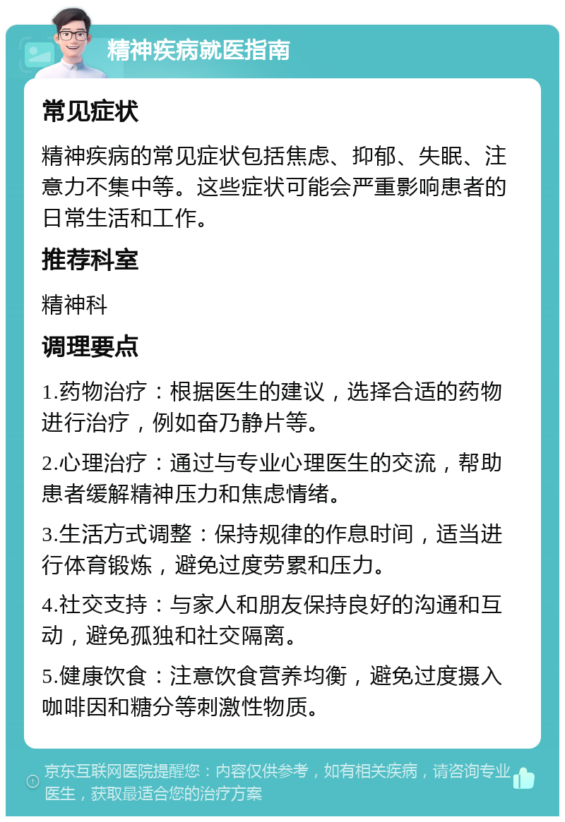 精神疾病就医指南 常见症状 精神疾病的常见症状包括焦虑、抑郁、失眠、注意力不集中等。这些症状可能会严重影响患者的日常生活和工作。 推荐科室 精神科 调理要点 1.药物治疗：根据医生的建议，选择合适的药物进行治疗，例如奋乃静片等。 2.心理治疗：通过与专业心理医生的交流，帮助患者缓解精神压力和焦虑情绪。 3.生活方式调整：保持规律的作息时间，适当进行体育锻炼，避免过度劳累和压力。 4.社交支持：与家人和朋友保持良好的沟通和互动，避免孤独和社交隔离。 5.健康饮食：注意饮食营养均衡，避免过度摄入咖啡因和糖分等刺激性物质。