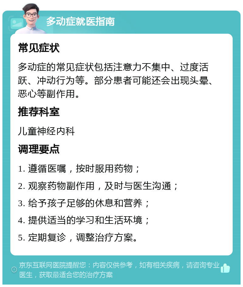 多动症就医指南 常见症状 多动症的常见症状包括注意力不集中、过度活跃、冲动行为等。部分患者可能还会出现头晕、恶心等副作用。 推荐科室 儿童神经内科 调理要点 1. 遵循医嘱，按时服用药物； 2. 观察药物副作用，及时与医生沟通； 3. 给予孩子足够的休息和营养； 4. 提供适当的学习和生活环境； 5. 定期复诊，调整治疗方案。