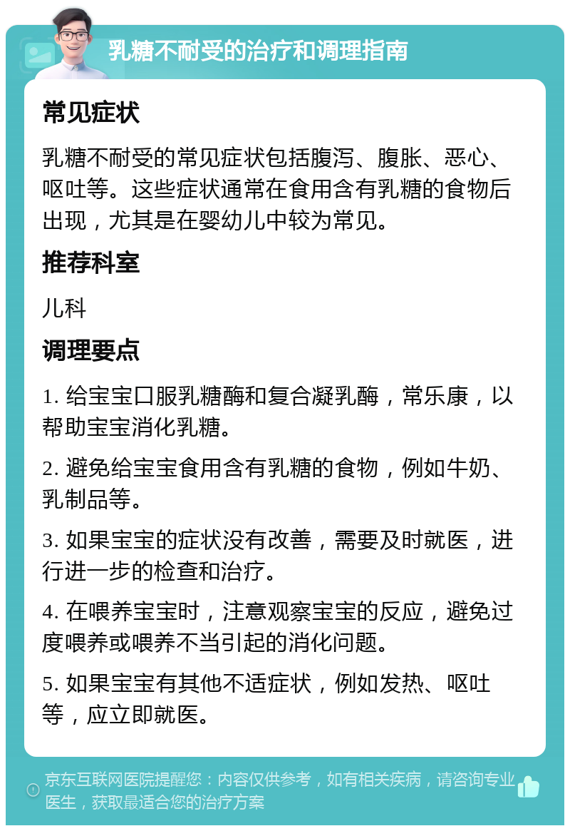 乳糖不耐受的治疗和调理指南 常见症状 乳糖不耐受的常见症状包括腹泻、腹胀、恶心、呕吐等。这些症状通常在食用含有乳糖的食物后出现，尤其是在婴幼儿中较为常见。 推荐科室 儿科 调理要点 1. 给宝宝口服乳糖酶和复合凝乳酶，常乐康，以帮助宝宝消化乳糖。 2. 避免给宝宝食用含有乳糖的食物，例如牛奶、乳制品等。 3. 如果宝宝的症状没有改善，需要及时就医，进行进一步的检查和治疗。 4. 在喂养宝宝时，注意观察宝宝的反应，避免过度喂养或喂养不当引起的消化问题。 5. 如果宝宝有其他不适症状，例如发热、呕吐等，应立即就医。