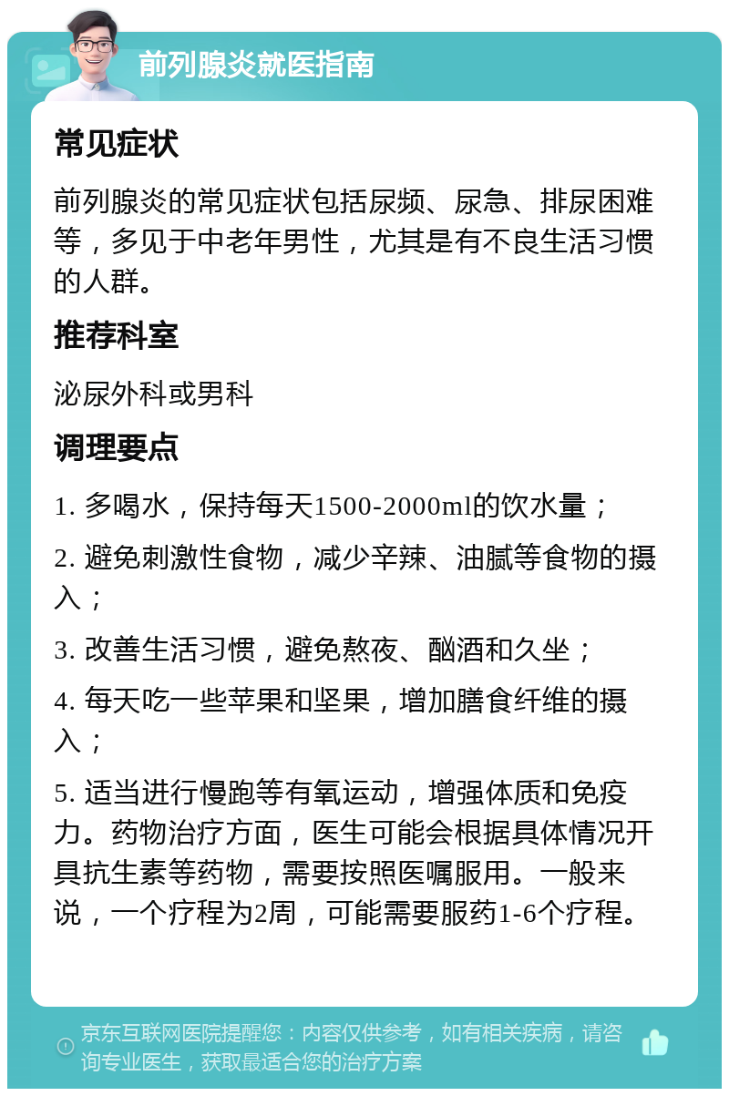 前列腺炎就医指南 常见症状 前列腺炎的常见症状包括尿频、尿急、排尿困难等，多见于中老年男性，尤其是有不良生活习惯的人群。 推荐科室 泌尿外科或男科 调理要点 1. 多喝水，保持每天1500-2000ml的饮水量； 2. 避免刺激性食物，减少辛辣、油腻等食物的摄入； 3. 改善生活习惯，避免熬夜、酗酒和久坐； 4. 每天吃一些苹果和坚果，增加膳食纤维的摄入； 5. 适当进行慢跑等有氧运动，增强体质和免疫力。药物治疗方面，医生可能会根据具体情况开具抗生素等药物，需要按照医嘱服用。一般来说，一个疗程为2周，可能需要服药1-6个疗程。