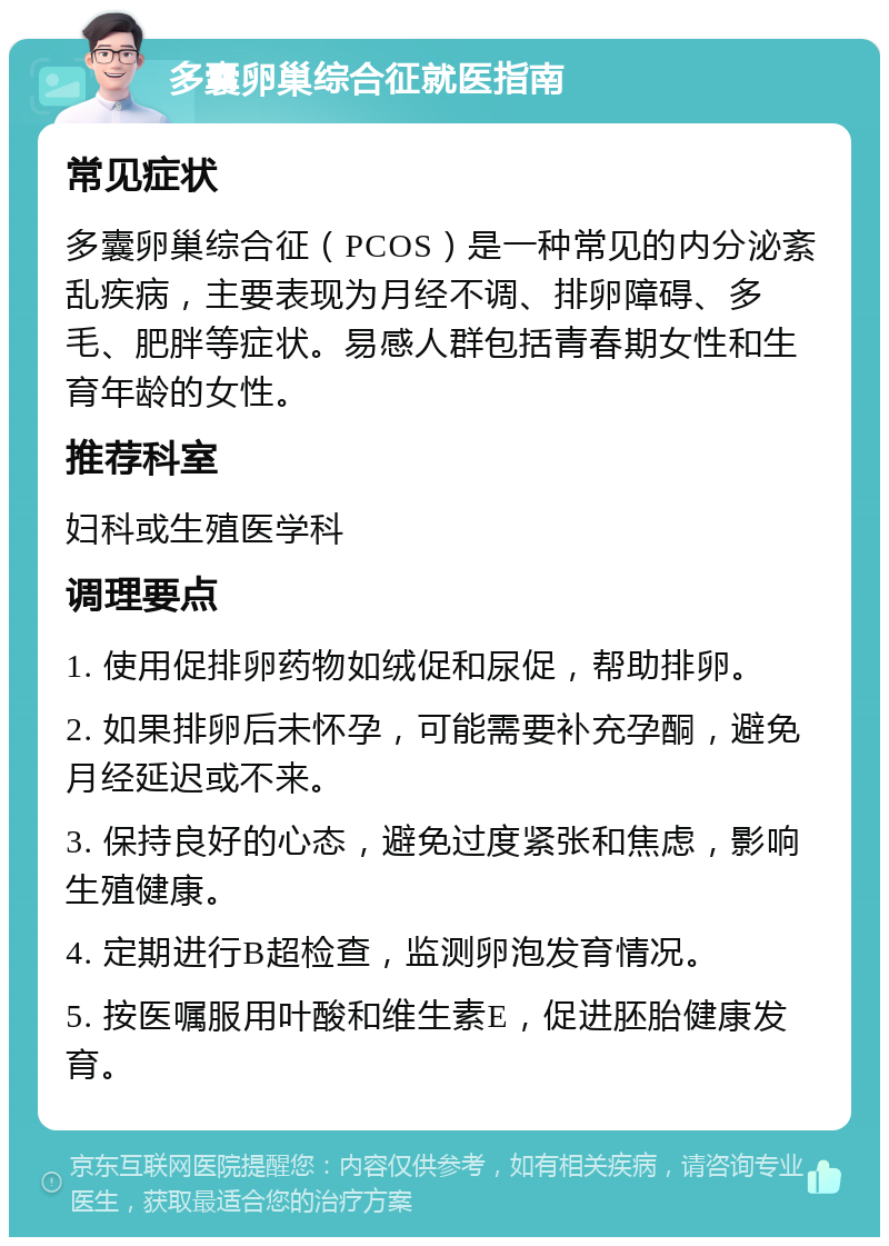 多囊卵巢综合征就医指南 常见症状 多囊卵巢综合征（PCOS）是一种常见的内分泌紊乱疾病，主要表现为月经不调、排卵障碍、多毛、肥胖等症状。易感人群包括青春期女性和生育年龄的女性。 推荐科室 妇科或生殖医学科 调理要点 1. 使用促排卵药物如绒促和尿促，帮助排卵。 2. 如果排卵后未怀孕，可能需要补充孕酮，避免月经延迟或不来。 3. 保持良好的心态，避免过度紧张和焦虑，影响生殖健康。 4. 定期进行B超检查，监测卵泡发育情况。 5. 按医嘱服用叶酸和维生素E，促进胚胎健康发育。