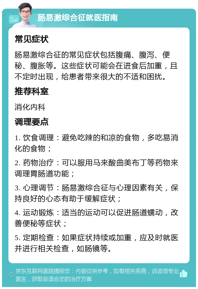 肠易激综合征就医指南 常见症状 肠易激综合征的常见症状包括腹痛、腹泻、便秘、腹胀等。这些症状可能会在进食后加重，且不定时出现，给患者带来很大的不适和困扰。 推荐科室 消化内科 调理要点 1. 饮食调理：避免吃辣的和凉的食物，多吃易消化的食物； 2. 药物治疗：可以服用马来酸曲美布丁等药物来调理胃肠道功能； 3. 心理调节：肠易激综合征与心理因素有关，保持良好的心态有助于缓解症状； 4. 运动锻炼：适当的运动可以促进肠道蠕动，改善便秘等症状； 5. 定期检查：如果症状持续或加重，应及时就医并进行相关检查，如肠镜等。