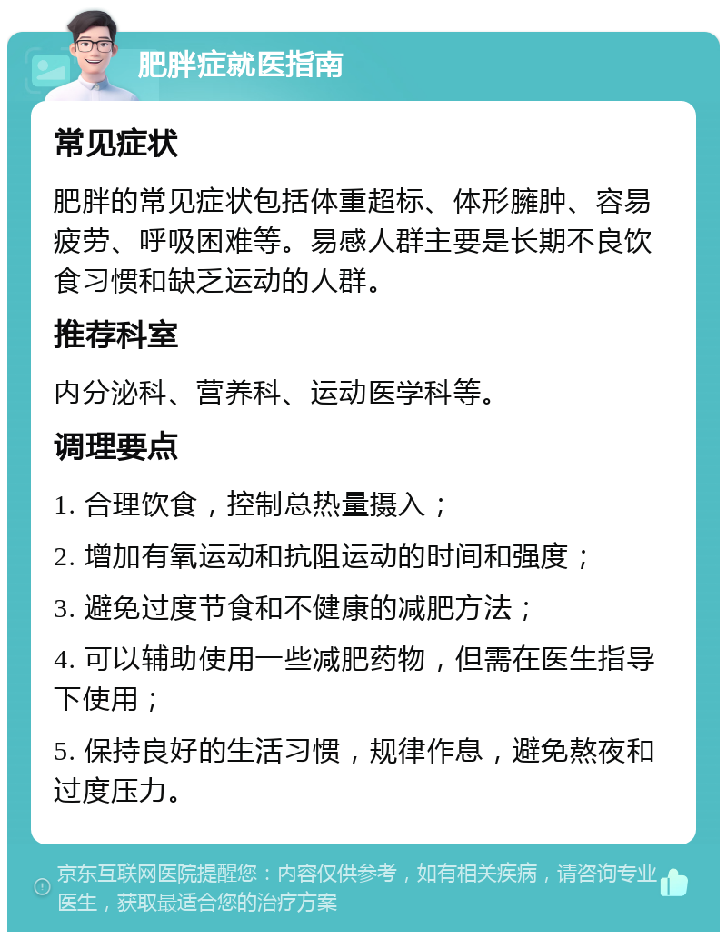 肥胖症就医指南 常见症状 肥胖的常见症状包括体重超标、体形臃肿、容易疲劳、呼吸困难等。易感人群主要是长期不良饮食习惯和缺乏运动的人群。 推荐科室 内分泌科、营养科、运动医学科等。 调理要点 1. 合理饮食，控制总热量摄入； 2. 增加有氧运动和抗阻运动的时间和强度； 3. 避免过度节食和不健康的减肥方法； 4. 可以辅助使用一些减肥药物，但需在医生指导下使用； 5. 保持良好的生活习惯，规律作息，避免熬夜和过度压力。