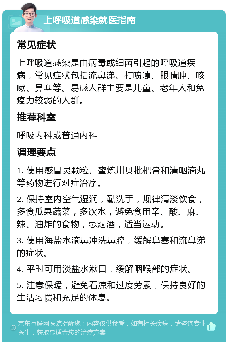 上呼吸道感染就医指南 常见症状 上呼吸道感染是由病毒或细菌引起的呼吸道疾病，常见症状包括流鼻涕、打喷嚏、眼睛肿、咳嗽、鼻塞等。易感人群主要是儿童、老年人和免疫力较弱的人群。 推荐科室 呼吸内科或普通内科 调理要点 1. 使用感冒灵颗粒、蜜炼川贝枇杷膏和清咽滴丸等药物进行对症治疗。 2. 保持室内空气湿润，勤洗手，规律清淡饮食，多食瓜果蔬菜，多饮水，避免食用辛、酸、麻、辣、油炸的食物，忌烟酒，适当运动。 3. 使用海盐水滴鼻冲洗鼻腔，缓解鼻塞和流鼻涕的症状。 4. 平时可用淡盐水漱口，缓解咽喉部的症状。 5. 注意保暖，避免着凉和过度劳累，保持良好的生活习惯和充足的休息。