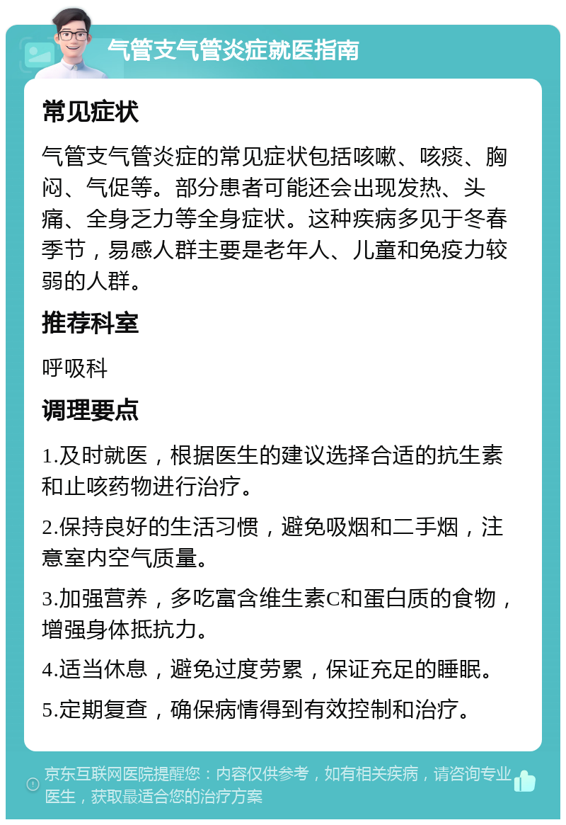 气管支气管炎症就医指南 常见症状 气管支气管炎症的常见症状包括咳嗽、咳痰、胸闷、气促等。部分患者可能还会出现发热、头痛、全身乏力等全身症状。这种疾病多见于冬春季节，易感人群主要是老年人、儿童和免疫力较弱的人群。 推荐科室 呼吸科 调理要点 1.及时就医，根据医生的建议选择合适的抗生素和止咳药物进行治疗。 2.保持良好的生活习惯，避免吸烟和二手烟，注意室内空气质量。 3.加强营养，多吃富含维生素C和蛋白质的食物，增强身体抵抗力。 4.适当休息，避免过度劳累，保证充足的睡眠。 5.定期复查，确保病情得到有效控制和治疗。