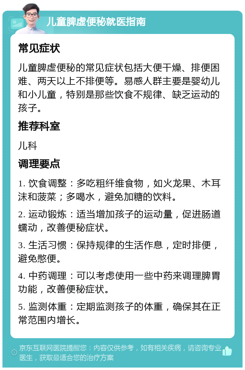 儿童脾虚便秘就医指南 常见症状 儿童脾虚便秘的常见症状包括大便干燥、排便困难、两天以上不排便等。易感人群主要是婴幼儿和小儿童，特别是那些饮食不规律、缺乏运动的孩子。 推荐科室 儿科 调理要点 1. 饮食调整：多吃粗纤维食物，如火龙果、木耳沫和菠菜；多喝水，避免加糖的饮料。 2. 运动锻炼：适当增加孩子的运动量，促进肠道蠕动，改善便秘症状。 3. 生活习惯：保持规律的生活作息，定时排便，避免憋便。 4. 中药调理：可以考虑使用一些中药来调理脾胃功能，改善便秘症状。 5. 监测体重：定期监测孩子的体重，确保其在正常范围内增长。