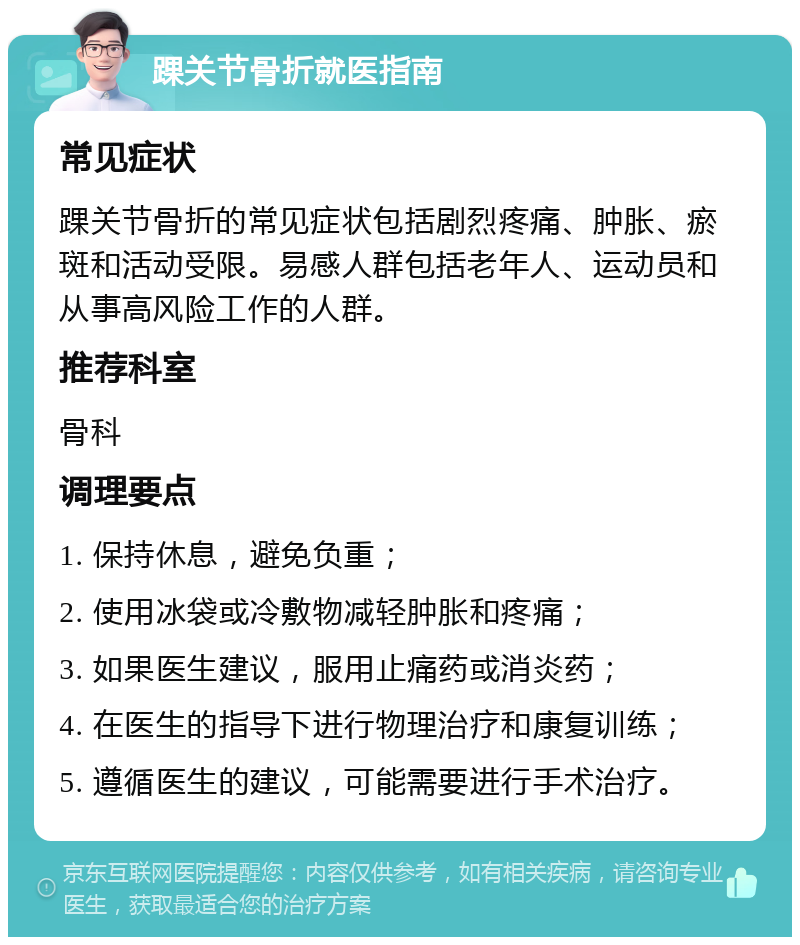 踝关节骨折就医指南 常见症状 踝关节骨折的常见症状包括剧烈疼痛、肿胀、瘀斑和活动受限。易感人群包括老年人、运动员和从事高风险工作的人群。 推荐科室 骨科 调理要点 1. 保持休息，避免负重； 2. 使用冰袋或冷敷物减轻肿胀和疼痛； 3. 如果医生建议，服用止痛药或消炎药； 4. 在医生的指导下进行物理治疗和康复训练； 5. 遵循医生的建议，可能需要进行手术治疗。