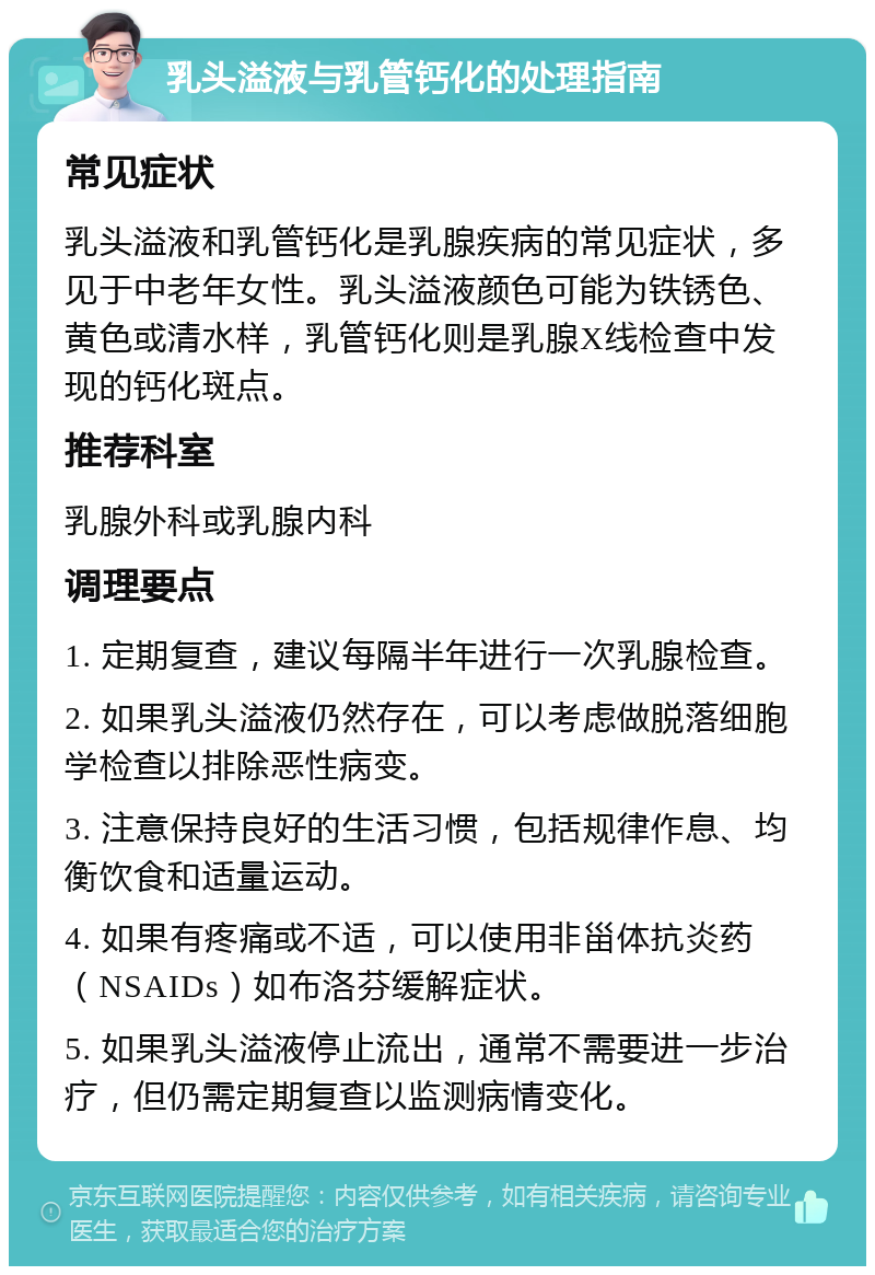 乳头溢液与乳管钙化的处理指南 常见症状 乳头溢液和乳管钙化是乳腺疾病的常见症状，多见于中老年女性。乳头溢液颜色可能为铁锈色、黄色或清水样，乳管钙化则是乳腺X线检查中发现的钙化斑点。 推荐科室 乳腺外科或乳腺内科 调理要点 1. 定期复查，建议每隔半年进行一次乳腺检查。 2. 如果乳头溢液仍然存在，可以考虑做脱落细胞学检查以排除恶性病变。 3. 注意保持良好的生活习惯，包括规律作息、均衡饮食和适量运动。 4. 如果有疼痛或不适，可以使用非甾体抗炎药（NSAIDs）如布洛芬缓解症状。 5. 如果乳头溢液停止流出，通常不需要进一步治疗，但仍需定期复查以监测病情变化。