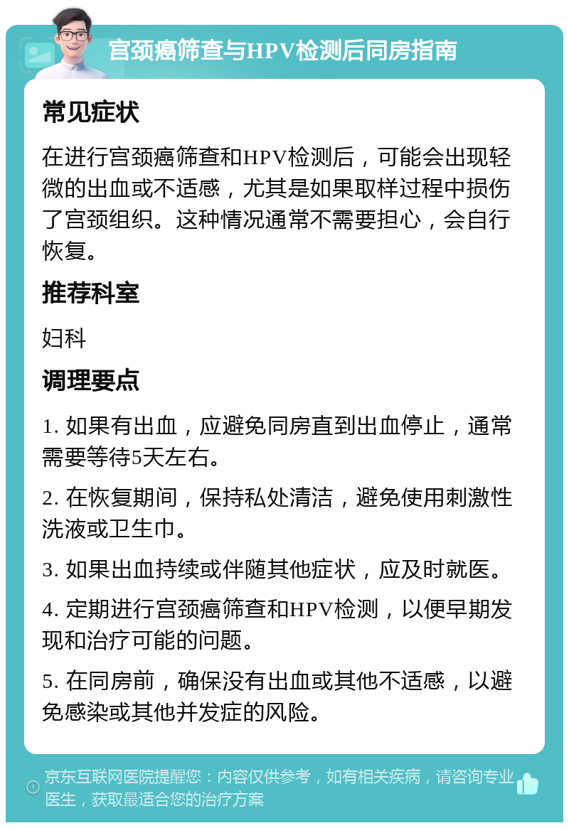 宫颈癌筛查与HPV检测后同房指南 常见症状 在进行宫颈癌筛查和HPV检测后，可能会出现轻微的出血或不适感，尤其是如果取样过程中损伤了宫颈组织。这种情况通常不需要担心，会自行恢复。 推荐科室 妇科 调理要点 1. 如果有出血，应避免同房直到出血停止，通常需要等待5天左右。 2. 在恢复期间，保持私处清洁，避免使用刺激性洗液或卫生巾。 3. 如果出血持续或伴随其他症状，应及时就医。 4. 定期进行宫颈癌筛查和HPV检测，以便早期发现和治疗可能的问题。 5. 在同房前，确保没有出血或其他不适感，以避免感染或其他并发症的风险。