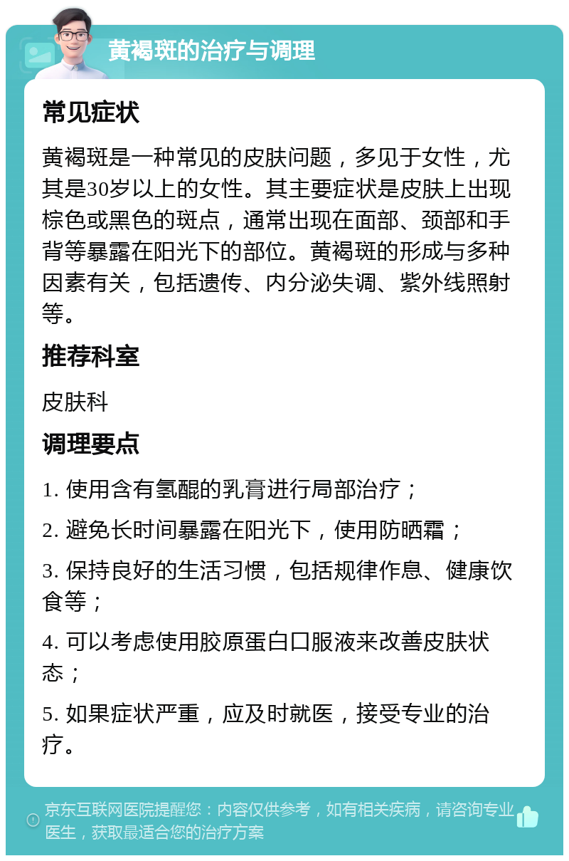 黄褐斑的治疗与调理 常见症状 黄褐斑是一种常见的皮肤问题，多见于女性，尤其是30岁以上的女性。其主要症状是皮肤上出现棕色或黑色的斑点，通常出现在面部、颈部和手背等暴露在阳光下的部位。黄褐斑的形成与多种因素有关，包括遗传、内分泌失调、紫外线照射等。 推荐科室 皮肤科 调理要点 1. 使用含有氢醌的乳膏进行局部治疗； 2. 避免长时间暴露在阳光下，使用防晒霜； 3. 保持良好的生活习惯，包括规律作息、健康饮食等； 4. 可以考虑使用胶原蛋白口服液来改善皮肤状态； 5. 如果症状严重，应及时就医，接受专业的治疗。