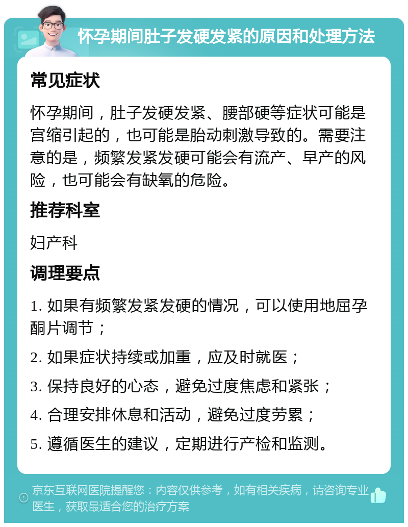 怀孕期间肚子发硬发紧的原因和处理方法 常见症状 怀孕期间，肚子发硬发紧、腰部硬等症状可能是宫缩引起的，也可能是胎动刺激导致的。需要注意的是，频繁发紧发硬可能会有流产、早产的风险，也可能会有缺氧的危险。 推荐科室 妇产科 调理要点 1. 如果有频繁发紧发硬的情况，可以使用地屈孕酮片调节； 2. 如果症状持续或加重，应及时就医； 3. 保持良好的心态，避免过度焦虑和紧张； 4. 合理安排休息和活动，避免过度劳累； 5. 遵循医生的建议，定期进行产检和监测。