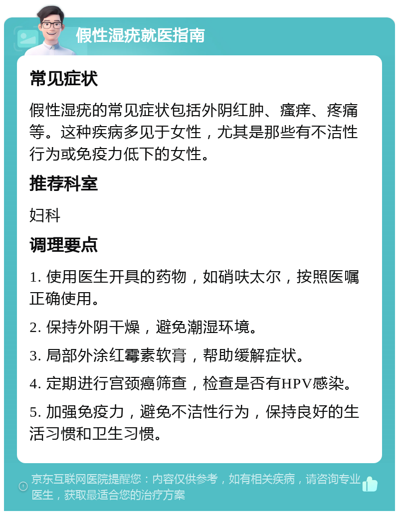 假性湿疣就医指南 常见症状 假性湿疣的常见症状包括外阴红肿、瘙痒、疼痛等。这种疾病多见于女性，尤其是那些有不洁性行为或免疫力低下的女性。 推荐科室 妇科 调理要点 1. 使用医生开具的药物，如硝呋太尔，按照医嘱正确使用。 2. 保持外阴干燥，避免潮湿环境。 3. 局部外涂红霉素软膏，帮助缓解症状。 4. 定期进行宫颈癌筛查，检查是否有HPV感染。 5. 加强免疫力，避免不洁性行为，保持良好的生活习惯和卫生习惯。