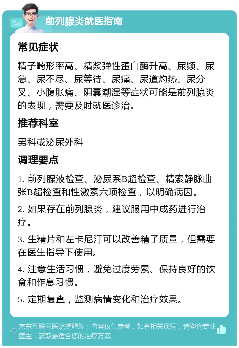 前列腺炎就医指南 常见症状 精子畸形率高、精浆弹性蛋白酶升高、尿频、尿急、尿不尽、尿等待、尿痛、尿道灼热、尿分叉、小腹胀痛、阴囊潮湿等症状可能是前列腺炎的表现，需要及时就医诊治。 推荐科室 男科或泌尿外科 调理要点 1. 前列腺液检查、泌尿系B超检查、精索静脉曲张B超检查和性激素六项检查，以明确病因。 2. 如果存在前列腺炎，建议服用中成药进行治疗。 3. 生精片和左卡尼汀可以改善精子质量，但需要在医生指导下使用。 4. 注意生活习惯，避免过度劳累、保持良好的饮食和作息习惯。 5. 定期复查，监测病情变化和治疗效果。