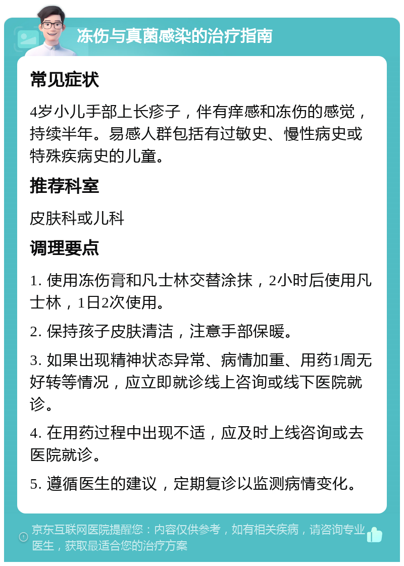 冻伤与真菌感染的治疗指南 常见症状 4岁小儿手部上长疹子，伴有痒感和冻伤的感觉，持续半年。易感人群包括有过敏史、慢性病史或特殊疾病史的儿童。 推荐科室 皮肤科或儿科 调理要点 1. 使用冻伤膏和凡士林交替涂抹，2小时后使用凡士林，1日2次使用。 2. 保持孩子皮肤清洁，注意手部保暖。 3. 如果出现精神状态异常、病情加重、用药1周无好转等情况，应立即就诊线上咨询或线下医院就诊。 4. 在用药过程中出现不适，应及时上线咨询或去医院就诊。 5. 遵循医生的建议，定期复诊以监测病情变化。