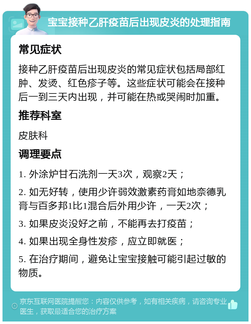 宝宝接种乙肝疫苗后出现皮炎的处理指南 常见症状 接种乙肝疫苗后出现皮炎的常见症状包括局部红肿、发烫、红色疹子等。这些症状可能会在接种后一到三天内出现，并可能在热或哭闹时加重。 推荐科室 皮肤科 调理要点 1. 外涂炉甘石洗剂一天3次，观察2天； 2. 如无好转，使用少许弱效激素药膏如地奈德乳膏与百多邦1比1混合后外用少许，一天2次； 3. 如果皮炎没好之前，不能再去打疫苗； 4. 如果出现全身性发疹，应立即就医； 5. 在治疗期间，避免让宝宝接触可能引起过敏的物质。