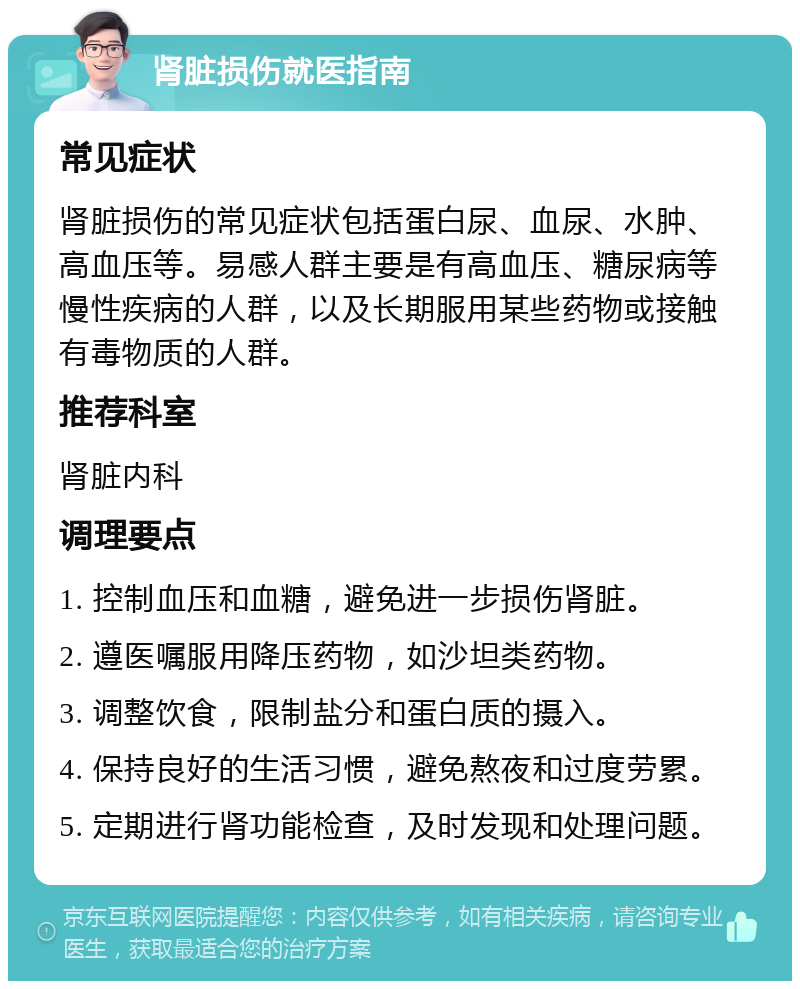 肾脏损伤就医指南 常见症状 肾脏损伤的常见症状包括蛋白尿、血尿、水肿、高血压等。易感人群主要是有高血压、糖尿病等慢性疾病的人群，以及长期服用某些药物或接触有毒物质的人群。 推荐科室 肾脏内科 调理要点 1. 控制血压和血糖，避免进一步损伤肾脏。 2. 遵医嘱服用降压药物，如沙坦类药物。 3. 调整饮食，限制盐分和蛋白质的摄入。 4. 保持良好的生活习惯，避免熬夜和过度劳累。 5. 定期进行肾功能检查，及时发现和处理问题。