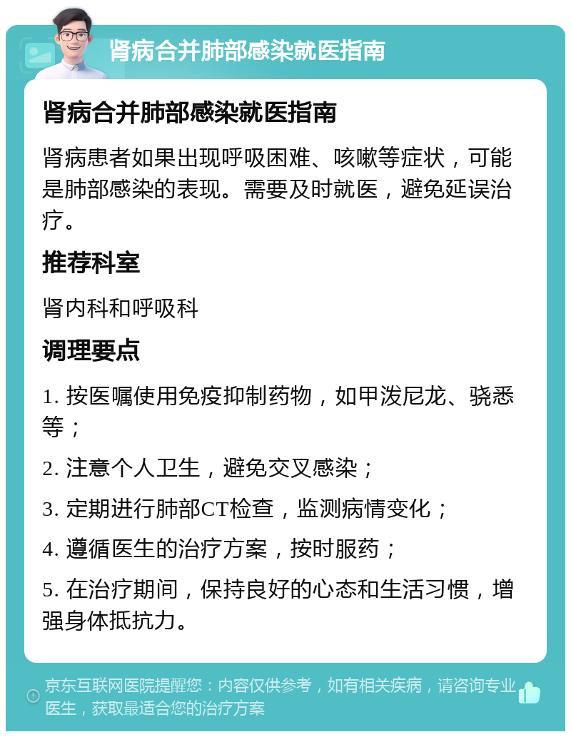 肾病合并肺部感染就医指南 肾病合并肺部感染就医指南 肾病患者如果出现呼吸困难、咳嗽等症状，可能是肺部感染的表现。需要及时就医，避免延误治疗。 推荐科室 肾内科和呼吸科 调理要点 1. 按医嘱使用免疫抑制药物，如甲泼尼龙、骁悉等； 2. 注意个人卫生，避免交叉感染； 3. 定期进行肺部CT检查，监测病情变化； 4. 遵循医生的治疗方案，按时服药； 5. 在治疗期间，保持良好的心态和生活习惯，增强身体抵抗力。