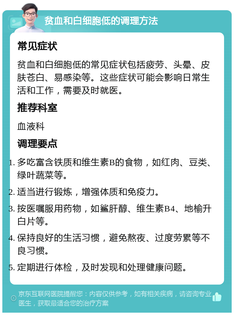 贫血和白细胞低的调理方法 常见症状 贫血和白细胞低的常见症状包括疲劳、头晕、皮肤苍白、易感染等。这些症状可能会影响日常生活和工作，需要及时就医。 推荐科室 血液科 调理要点 多吃富含铁质和维生素B的食物，如红肉、豆类、绿叶蔬菜等。 适当进行锻炼，增强体质和免疫力。 按医嘱服用药物，如鲨肝醇、维生素B4、地榆升白片等。 保持良好的生活习惯，避免熬夜、过度劳累等不良习惯。 定期进行体检，及时发现和处理健康问题。