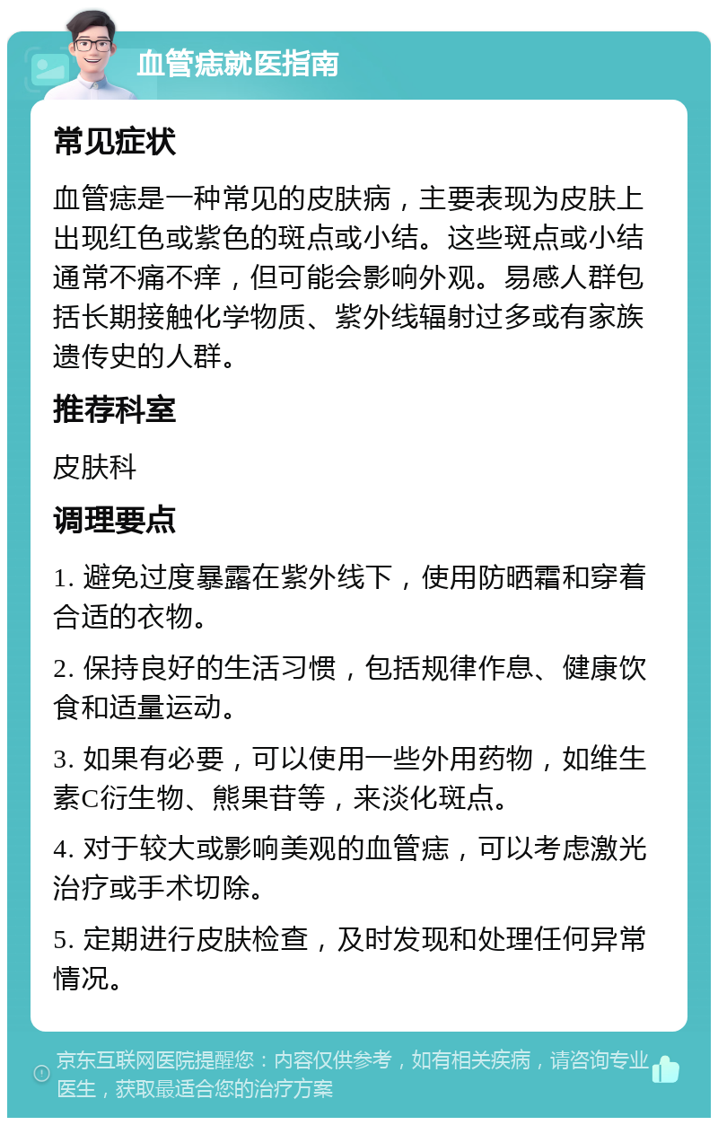 血管痣就医指南 常见症状 血管痣是一种常见的皮肤病，主要表现为皮肤上出现红色或紫色的斑点或小结。这些斑点或小结通常不痛不痒，但可能会影响外观。易感人群包括长期接触化学物质、紫外线辐射过多或有家族遗传史的人群。 推荐科室 皮肤科 调理要点 1. 避免过度暴露在紫外线下，使用防晒霜和穿着合适的衣物。 2. 保持良好的生活习惯，包括规律作息、健康饮食和适量运动。 3. 如果有必要，可以使用一些外用药物，如维生素C衍生物、熊果苷等，来淡化斑点。 4. 对于较大或影响美观的血管痣，可以考虑激光治疗或手术切除。 5. 定期进行皮肤检查，及时发现和处理任何异常情况。