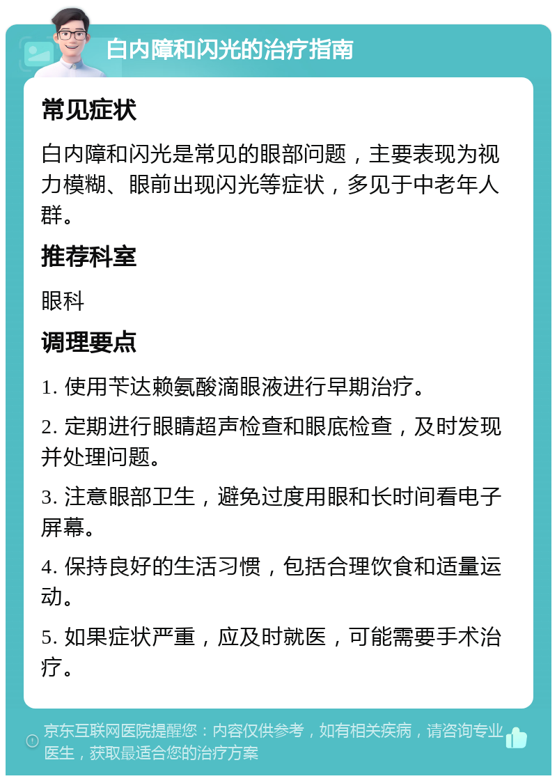 白内障和闪光的治疗指南 常见症状 白内障和闪光是常见的眼部问题，主要表现为视力模糊、眼前出现闪光等症状，多见于中老年人群。 推荐科室 眼科 调理要点 1. 使用苄达赖氨酸滴眼液进行早期治疗。 2. 定期进行眼睛超声检查和眼底检查，及时发现并处理问题。 3. 注意眼部卫生，避免过度用眼和长时间看电子屏幕。 4. 保持良好的生活习惯，包括合理饮食和适量运动。 5. 如果症状严重，应及时就医，可能需要手术治疗。