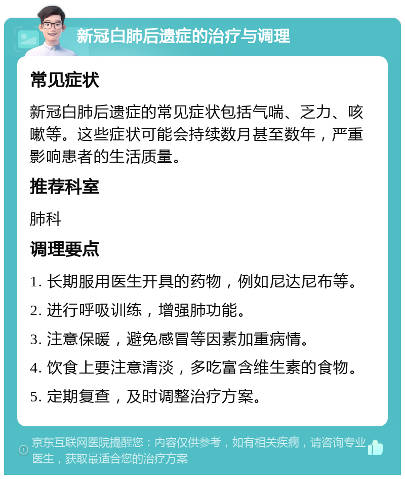 新冠白肺后遗症的治疗与调理 常见症状 新冠白肺后遗症的常见症状包括气喘、乏力、咳嗽等。这些症状可能会持续数月甚至数年，严重影响患者的生活质量。 推荐科室 肺科 调理要点 1. 长期服用医生开具的药物，例如尼达尼布等。 2. 进行呼吸训练，增强肺功能。 3. 注意保暖，避免感冒等因素加重病情。 4. 饮食上要注意清淡，多吃富含维生素的食物。 5. 定期复查，及时调整治疗方案。