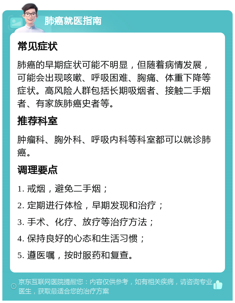 肺癌就医指南 常见症状 肺癌的早期症状可能不明显，但随着病情发展，可能会出现咳嗽、呼吸困难、胸痛、体重下降等症状。高风险人群包括长期吸烟者、接触二手烟者、有家族肺癌史者等。 推荐科室 肿瘤科、胸外科、呼吸内科等科室都可以就诊肺癌。 调理要点 1. 戒烟，避免二手烟； 2. 定期进行体检，早期发现和治疗； 3. 手术、化疗、放疗等治疗方法； 4. 保持良好的心态和生活习惯； 5. 遵医嘱，按时服药和复查。