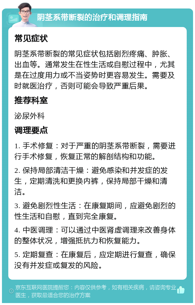 阴茎系带断裂的治疗和调理指南 常见症状 阴茎系带断裂的常见症状包括剧烈疼痛、肿胀、出血等。通常发生在性生活或自慰过程中，尤其是在过度用力或不当姿势时更容易发生。需要及时就医治疗，否则可能会导致严重后果。 推荐科室 泌尿外科 调理要点 1. 手术修复：对于严重的阴茎系带断裂，需要进行手术修复，恢复正常的解剖结构和功能。 2. 保持局部清洁干燥：避免感染和并发症的发生，定期清洗和更换内裤，保持局部干燥和清洁。 3. 避免剧烈性生活：在康复期间，应避免剧烈的性生活和自慰，直到完全康复。 4. 中医调理：可以通过中医肾虚调理来改善身体的整体状况，增强抵抗力和恢复能力。 5. 定期复查：在康复后，应定期进行复查，确保没有并发症或复发的风险。