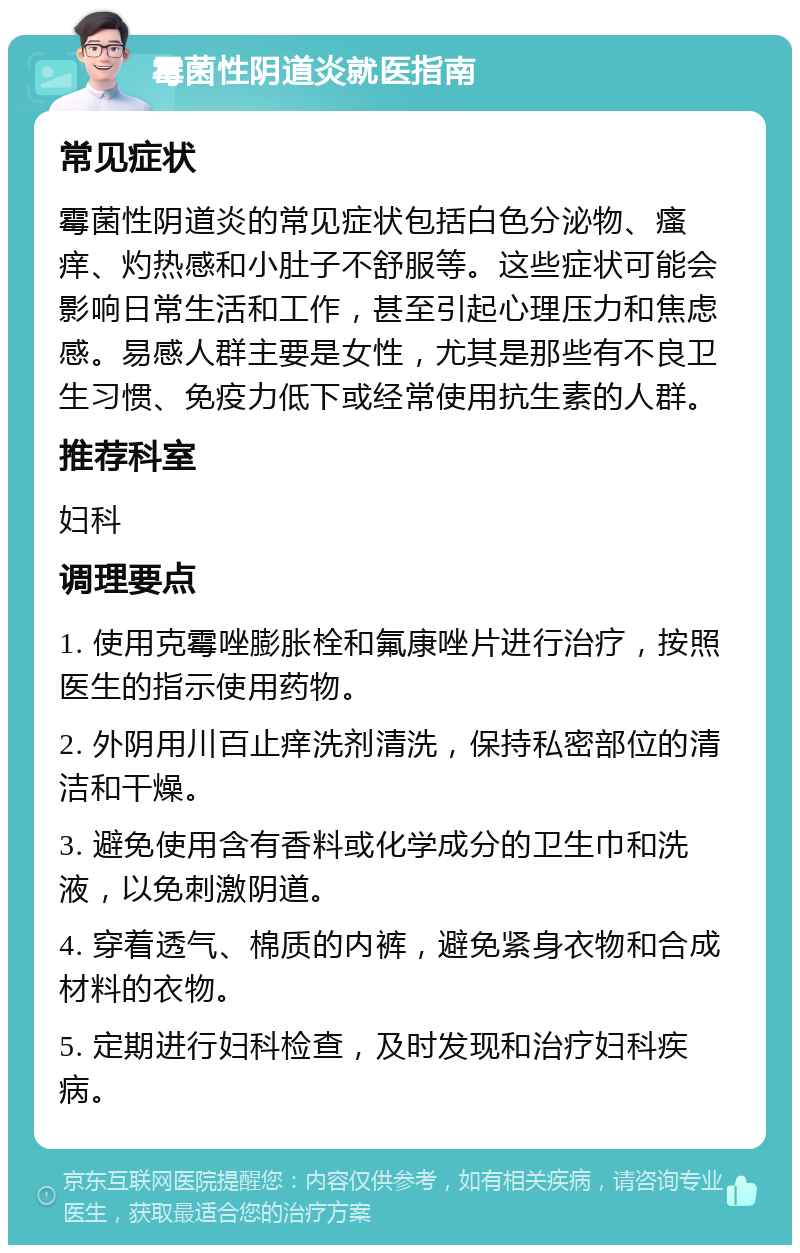 霉菌性阴道炎就医指南 常见症状 霉菌性阴道炎的常见症状包括白色分泌物、瘙痒、灼热感和小肚子不舒服等。这些症状可能会影响日常生活和工作，甚至引起心理压力和焦虑感。易感人群主要是女性，尤其是那些有不良卫生习惯、免疫力低下或经常使用抗生素的人群。 推荐科室 妇科 调理要点 1. 使用克霉唑膨胀栓和氟康唑片进行治疗，按照医生的指示使用药物。 2. 外阴用川百止痒洗剂清洗，保持私密部位的清洁和干燥。 3. 避免使用含有香料或化学成分的卫生巾和洗液，以免刺激阴道。 4. 穿着透气、棉质的内裤，避免紧身衣物和合成材料的衣物。 5. 定期进行妇科检查，及时发现和治疗妇科疾病。