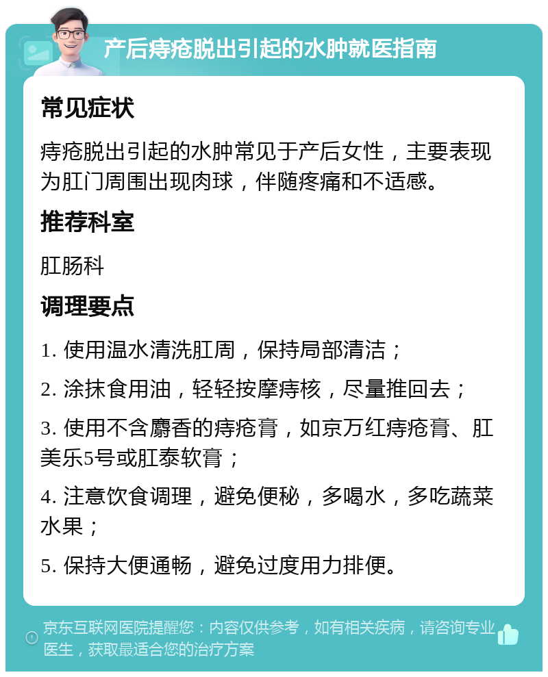 产后痔疮脱出引起的水肿就医指南 常见症状 痔疮脱出引起的水肿常见于产后女性，主要表现为肛门周围出现肉球，伴随疼痛和不适感。 推荐科室 肛肠科 调理要点 1. 使用温水清洗肛周，保持局部清洁； 2. 涂抹食用油，轻轻按摩痔核，尽量推回去； 3. 使用不含麝香的痔疮膏，如京万红痔疮膏、肛美乐5号或肛泰软膏； 4. 注意饮食调理，避免便秘，多喝水，多吃蔬菜水果； 5. 保持大便通畅，避免过度用力排便。