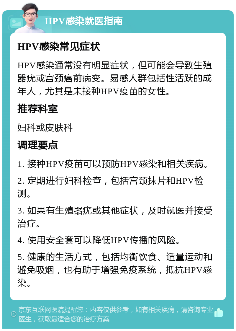 HPV感染就医指南 HPV感染常见症状 HPV感染通常没有明显症状，但可能会导致生殖器疣或宫颈癌前病变。易感人群包括性活跃的成年人，尤其是未接种HPV疫苗的女性。 推荐科室 妇科或皮肤科 调理要点 1. 接种HPV疫苗可以预防HPV感染和相关疾病。 2. 定期进行妇科检查，包括宫颈抹片和HPV检测。 3. 如果有生殖器疣或其他症状，及时就医并接受治疗。 4. 使用安全套可以降低HPV传播的风险。 5. 健康的生活方式，包括均衡饮食、适量运动和避免吸烟，也有助于增强免疫系统，抵抗HPV感染。