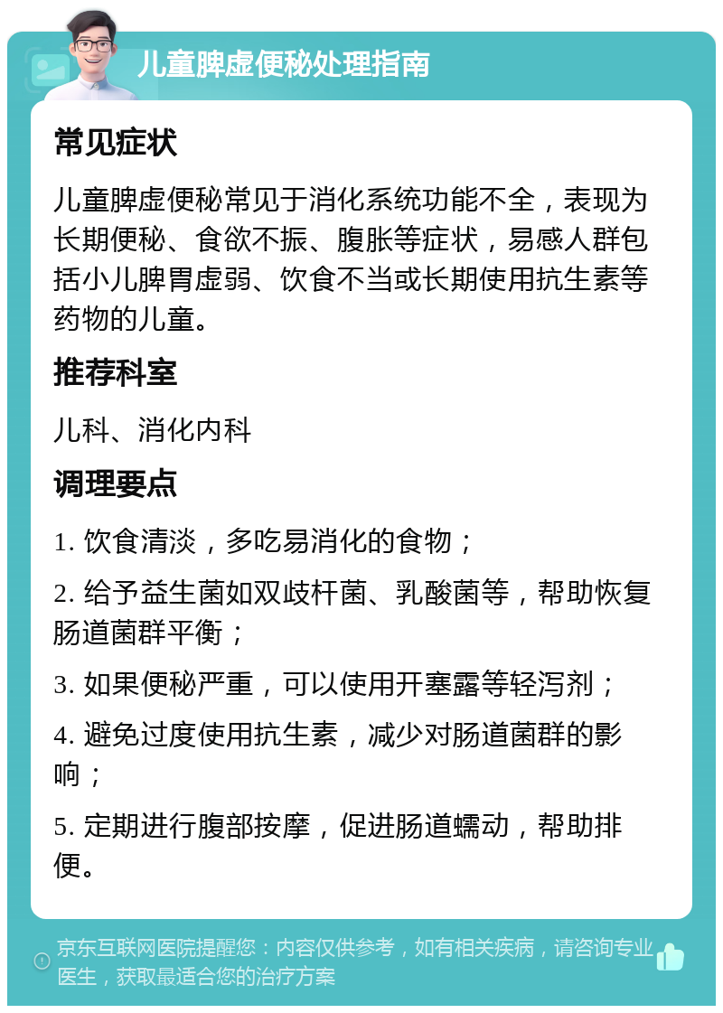 儿童脾虚便秘处理指南 常见症状 儿童脾虚便秘常见于消化系统功能不全，表现为长期便秘、食欲不振、腹胀等症状，易感人群包括小儿脾胃虚弱、饮食不当或长期使用抗生素等药物的儿童。 推荐科室 儿科、消化内科 调理要点 1. 饮食清淡，多吃易消化的食物； 2. 给予益生菌如双歧杆菌、乳酸菌等，帮助恢复肠道菌群平衡； 3. 如果便秘严重，可以使用开塞露等轻泻剂； 4. 避免过度使用抗生素，减少对肠道菌群的影响； 5. 定期进行腹部按摩，促进肠道蠕动，帮助排便。