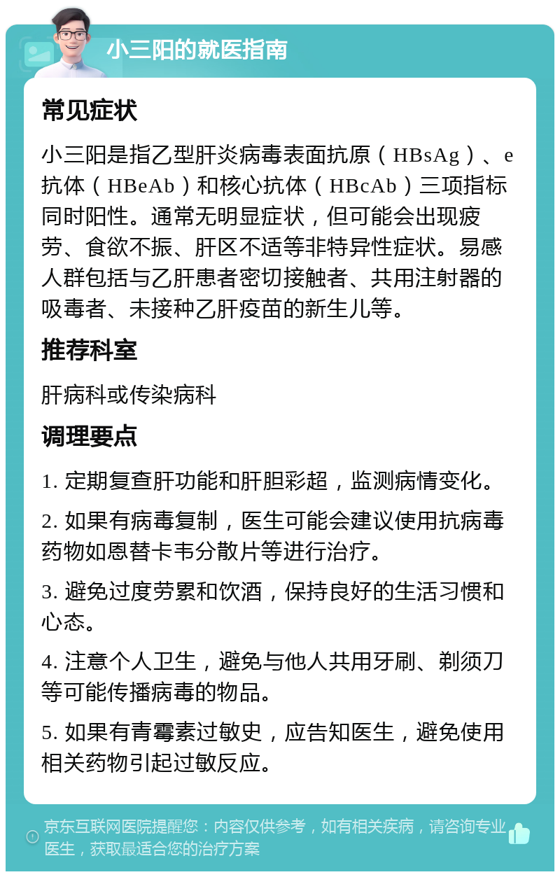 小三阳的就医指南 常见症状 小三阳是指乙型肝炎病毒表面抗原（HBsAg）、e抗体（HBeAb）和核心抗体（HBcAb）三项指标同时阳性。通常无明显症状，但可能会出现疲劳、食欲不振、肝区不适等非特异性症状。易感人群包括与乙肝患者密切接触者、共用注射器的吸毒者、未接种乙肝疫苗的新生儿等。 推荐科室 肝病科或传染病科 调理要点 1. 定期复查肝功能和肝胆彩超，监测病情变化。 2. 如果有病毒复制，医生可能会建议使用抗病毒药物如恩替卡韦分散片等进行治疗。 3. 避免过度劳累和饮酒，保持良好的生活习惯和心态。 4. 注意个人卫生，避免与他人共用牙刷、剃须刀等可能传播病毒的物品。 5. 如果有青霉素过敏史，应告知医生，避免使用相关药物引起过敏反应。