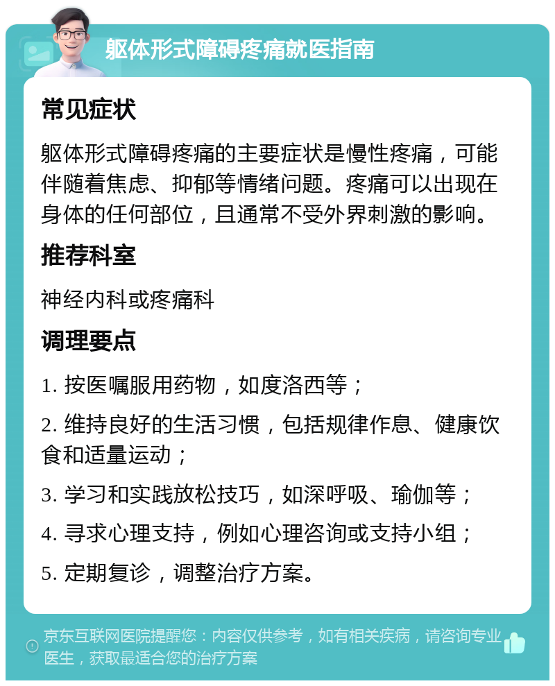 躯体形式障碍疼痛就医指南 常见症状 躯体形式障碍疼痛的主要症状是慢性疼痛，可能伴随着焦虑、抑郁等情绪问题。疼痛可以出现在身体的任何部位，且通常不受外界刺激的影响。 推荐科室 神经内科或疼痛科 调理要点 1. 按医嘱服用药物，如度洛西等； 2. 维持良好的生活习惯，包括规律作息、健康饮食和适量运动； 3. 学习和实践放松技巧，如深呼吸、瑜伽等； 4. 寻求心理支持，例如心理咨询或支持小组； 5. 定期复诊，调整治疗方案。