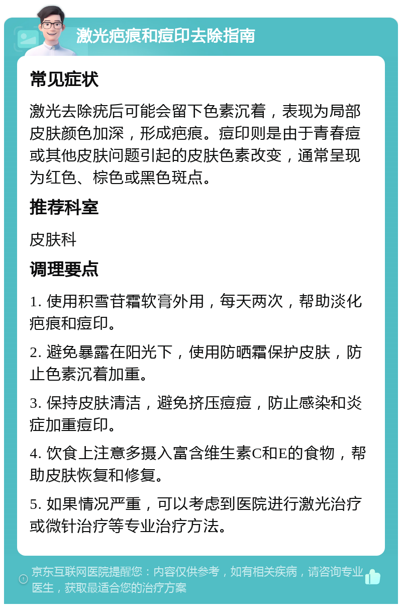 激光疤痕和痘印去除指南 常见症状 激光去除疣后可能会留下色素沉着，表现为局部皮肤颜色加深，形成疤痕。痘印则是由于青春痘或其他皮肤问题引起的皮肤色素改变，通常呈现为红色、棕色或黑色斑点。 推荐科室 皮肤科 调理要点 1. 使用积雪苷霜软膏外用，每天两次，帮助淡化疤痕和痘印。 2. 避免暴露在阳光下，使用防晒霜保护皮肤，防止色素沉着加重。 3. 保持皮肤清洁，避免挤压痘痘，防止感染和炎症加重痘印。 4. 饮食上注意多摄入富含维生素C和E的食物，帮助皮肤恢复和修复。 5. 如果情况严重，可以考虑到医院进行激光治疗或微针治疗等专业治疗方法。