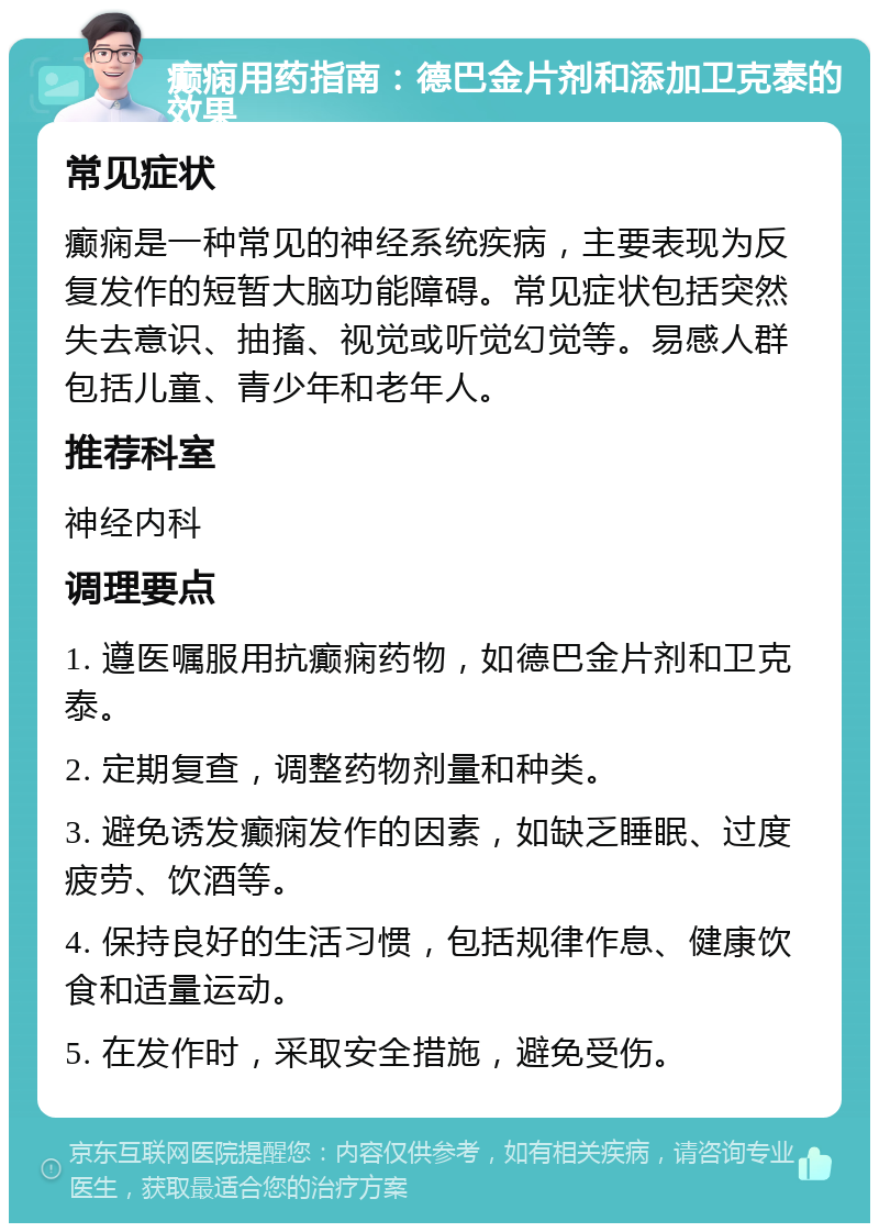 癫痫用药指南：德巴金片剂和添加卫克泰的效果 常见症状 癫痫是一种常见的神经系统疾病，主要表现为反复发作的短暂大脑功能障碍。常见症状包括突然失去意识、抽搐、视觉或听觉幻觉等。易感人群包括儿童、青少年和老年人。 推荐科室 神经内科 调理要点 1. 遵医嘱服用抗癫痫药物，如德巴金片剂和卫克泰。 2. 定期复查，调整药物剂量和种类。 3. 避免诱发癫痫发作的因素，如缺乏睡眠、过度疲劳、饮酒等。 4. 保持良好的生活习惯，包括规律作息、健康饮食和适量运动。 5. 在发作时，采取安全措施，避免受伤。