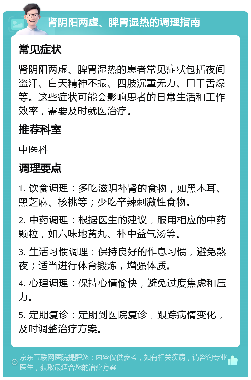 肾阴阳两虚、脾胃湿热的调理指南 常见症状 肾阴阳两虚、脾胃湿热的患者常见症状包括夜间盗汗、白天精神不振、四肢沉重无力、口干舌燥等。这些症状可能会影响患者的日常生活和工作效率，需要及时就医治疗。 推荐科室 中医科 调理要点 1. 饮食调理：多吃滋阴补肾的食物，如黑木耳、黑芝麻、核桃等；少吃辛辣刺激性食物。 2. 中药调理：根据医生的建议，服用相应的中药颗粒，如六味地黄丸、补中益气汤等。 3. 生活习惯调理：保持良好的作息习惯，避免熬夜；适当进行体育锻炼，增强体质。 4. 心理调理：保持心情愉快，避免过度焦虑和压力。 5. 定期复诊：定期到医院复诊，跟踪病情变化，及时调整治疗方案。