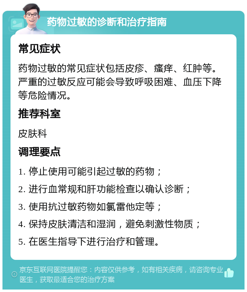 药物过敏的诊断和治疗指南 常见症状 药物过敏的常见症状包括皮疹、瘙痒、红肿等。严重的过敏反应可能会导致呼吸困难、血压下降等危险情况。 推荐科室 皮肤科 调理要点 1. 停止使用可能引起过敏的药物； 2. 进行血常规和肝功能检查以确认诊断； 3. 使用抗过敏药物如氯雷他定等； 4. 保持皮肤清洁和湿润，避免刺激性物质； 5. 在医生指导下进行治疗和管理。