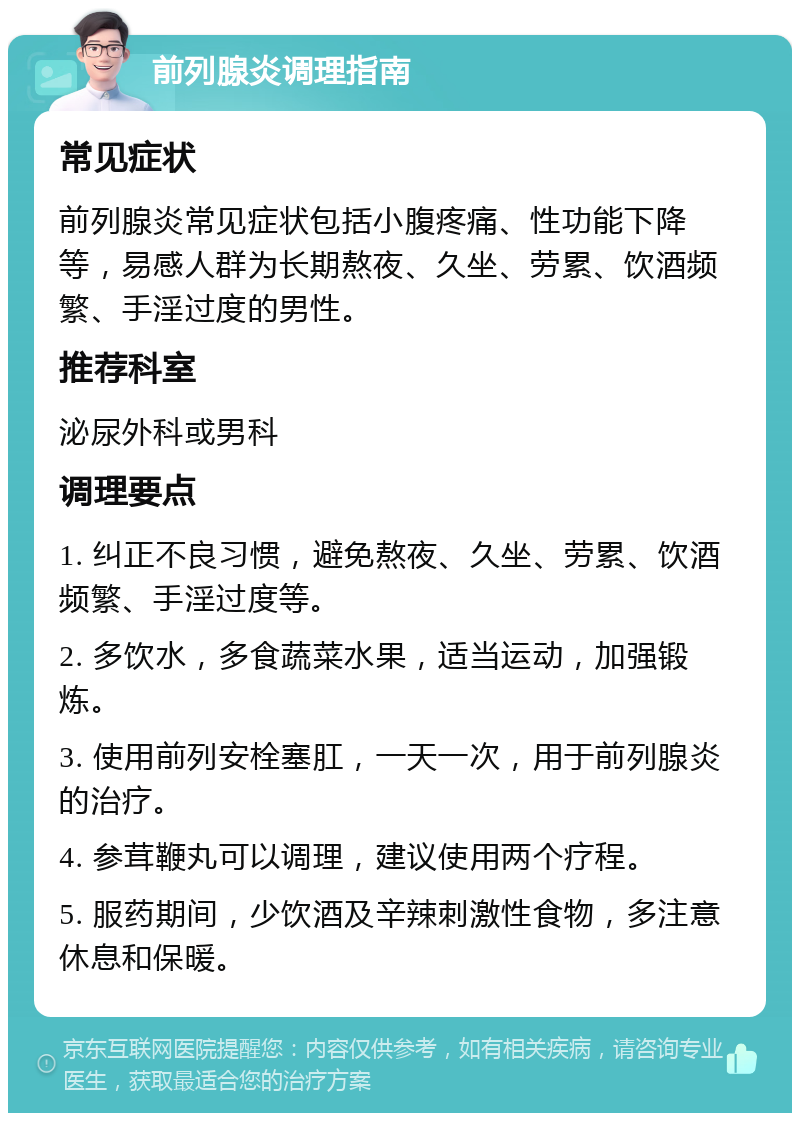 前列腺炎调理指南 常见症状 前列腺炎常见症状包括小腹疼痛、性功能下降等，易感人群为长期熬夜、久坐、劳累、饮酒频繁、手淫过度的男性。 推荐科室 泌尿外科或男科 调理要点 1. 纠正不良习惯，避免熬夜、久坐、劳累、饮酒频繁、手淫过度等。 2. 多饮水，多食蔬菜水果，适当运动，加强锻炼。 3. 使用前列安栓塞肛，一天一次，用于前列腺炎的治疗。 4. 参茸鞭丸可以调理，建议使用两个疗程。 5. 服药期间，少饮酒及辛辣刺激性食物，多注意休息和保暖。