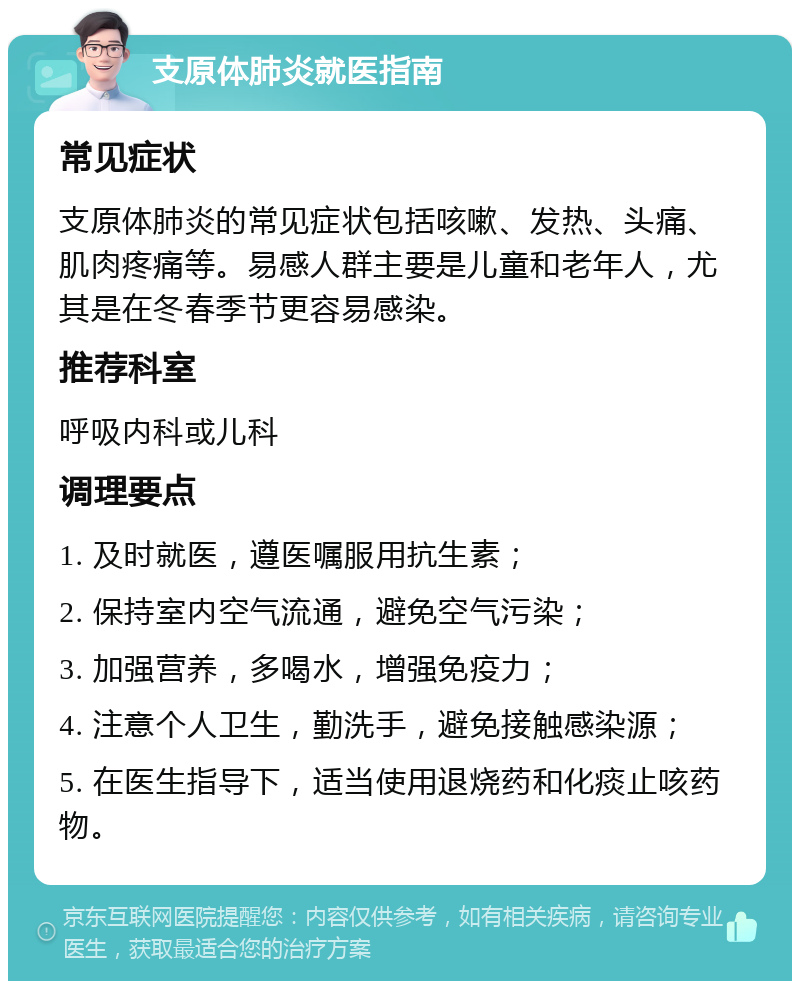 支原体肺炎就医指南 常见症状 支原体肺炎的常见症状包括咳嗽、发热、头痛、肌肉疼痛等。易感人群主要是儿童和老年人，尤其是在冬春季节更容易感染。 推荐科室 呼吸内科或儿科 调理要点 1. 及时就医，遵医嘱服用抗生素； 2. 保持室内空气流通，避免空气污染； 3. 加强营养，多喝水，增强免疫力； 4. 注意个人卫生，勤洗手，避免接触感染源； 5. 在医生指导下，适当使用退烧药和化痰止咳药物。