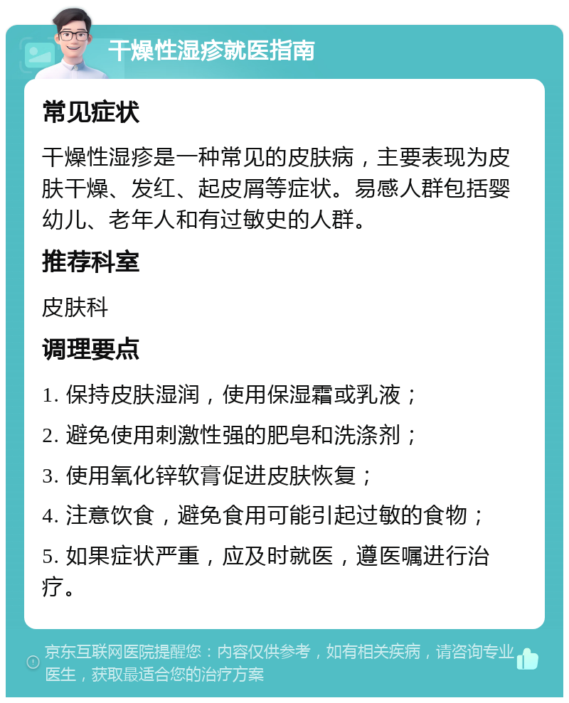 干燥性湿疹就医指南 常见症状 干燥性湿疹是一种常见的皮肤病，主要表现为皮肤干燥、发红、起皮屑等症状。易感人群包括婴幼儿、老年人和有过敏史的人群。 推荐科室 皮肤科 调理要点 1. 保持皮肤湿润，使用保湿霜或乳液； 2. 避免使用刺激性强的肥皂和洗涤剂； 3. 使用氧化锌软膏促进皮肤恢复； 4. 注意饮食，避免食用可能引起过敏的食物； 5. 如果症状严重，应及时就医，遵医嘱进行治疗。