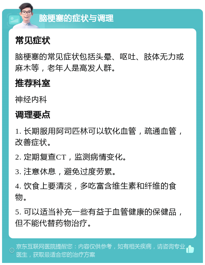 脑梗塞的症状与调理 常见症状 脑梗塞的常见症状包括头晕、呕吐、肢体无力或麻木等，老年人是高发人群。 推荐科室 神经内科 调理要点 1. 长期服用阿司匹林可以软化血管，疏通血管，改善症状。 2. 定期复查CT，监测病情变化。 3. 注意休息，避免过度劳累。 4. 饮食上要清淡，多吃富含维生素和纤维的食物。 5. 可以适当补充一些有益于血管健康的保健品，但不能代替药物治疗。