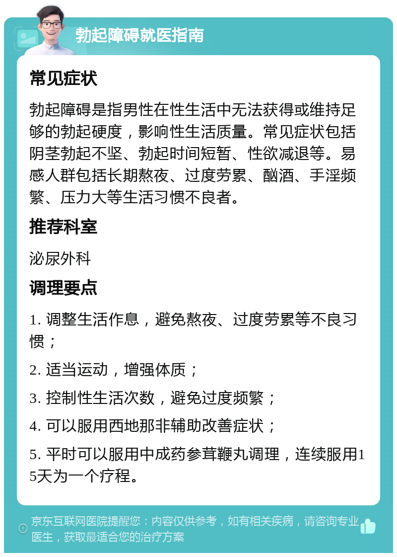 勃起障碍就医指南 常见症状 勃起障碍是指男性在性生活中无法获得或维持足够的勃起硬度，影响性生活质量。常见症状包括阴茎勃起不坚、勃起时间短暂、性欲减退等。易感人群包括长期熬夜、过度劳累、酗酒、手淫频繁、压力大等生活习惯不良者。 推荐科室 泌尿外科 调理要点 1. 调整生活作息，避免熬夜、过度劳累等不良习惯； 2. 适当运动，增强体质； 3. 控制性生活次数，避免过度频繁； 4. 可以服用西地那非辅助改善症状； 5. 平时可以服用中成药参茸鞭丸调理，连续服用15天为一个疗程。