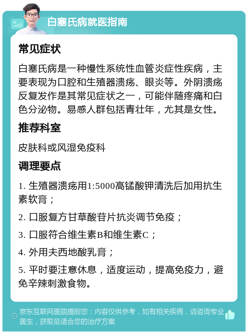 白塞氏病就医指南 常见症状 白塞氏病是一种慢性系统性血管炎症性疾病，主要表现为口腔和生殖器溃疡、眼炎等。外阴溃疡反复发作是其常见症状之一，可能伴随疼痛和白色分泌物。易感人群包括青壮年，尤其是女性。 推荐科室 皮肤科或风湿免疫科 调理要点 1. 生殖器溃疡用1:5000高锰酸钾清洗后加用抗生素软膏； 2. 口服复方甘草酸苷片抗炎调节免疫； 3. 口服符合维生素B和维生素C； 4. 外用夫西地酸乳膏； 5. 平时要注意休息，适度运动，提高免疫力，避免辛辣刺激食物。