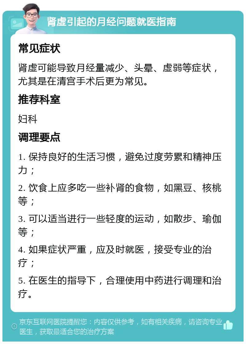 肾虚引起的月经问题就医指南 常见症状 肾虚可能导致月经量减少、头晕、虚弱等症状，尤其是在清宫手术后更为常见。 推荐科室 妇科 调理要点 1. 保持良好的生活习惯，避免过度劳累和精神压力； 2. 饮食上应多吃一些补肾的食物，如黑豆、核桃等； 3. 可以适当进行一些轻度的运动，如散步、瑜伽等； 4. 如果症状严重，应及时就医，接受专业的治疗； 5. 在医生的指导下，合理使用中药进行调理和治疗。